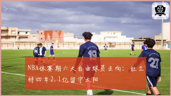 NBA休赛期六大自由球员去向：杜兰特四年2.1亿留守太阳