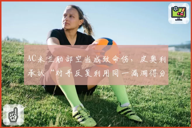 AC米兰肋部空当成致命伤,皮奥利承认“对手反复利用同一漏洞得分”