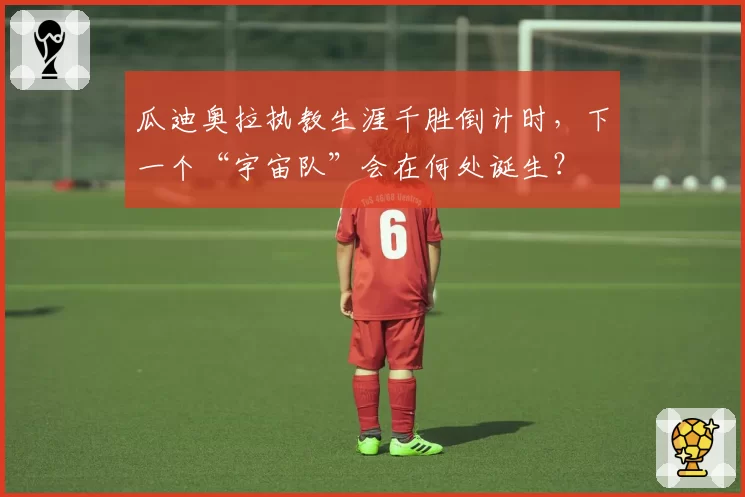 瓜迪奥拉执教生涯千胜倒计时,下一个“宇宙队”会在何处诞生?