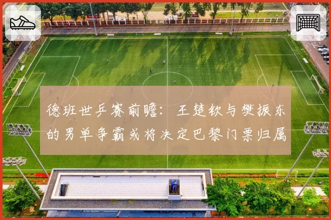 德班世乒赛前瞻：王楚钦与樊振东的男单争霸或将决定巴黎门票归属