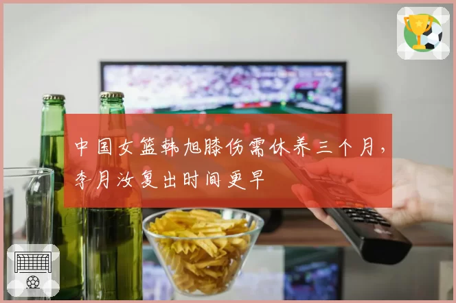 中国女篮韩旭膝伤需休养三个月，李月汝复出时间更早
