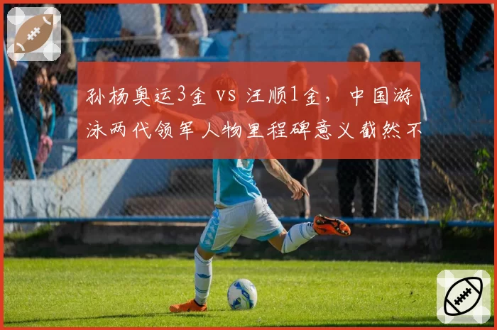 孙杨奥运3金 vs 汪顺1金，中国游泳两代领军人物里程碑意义截然不同