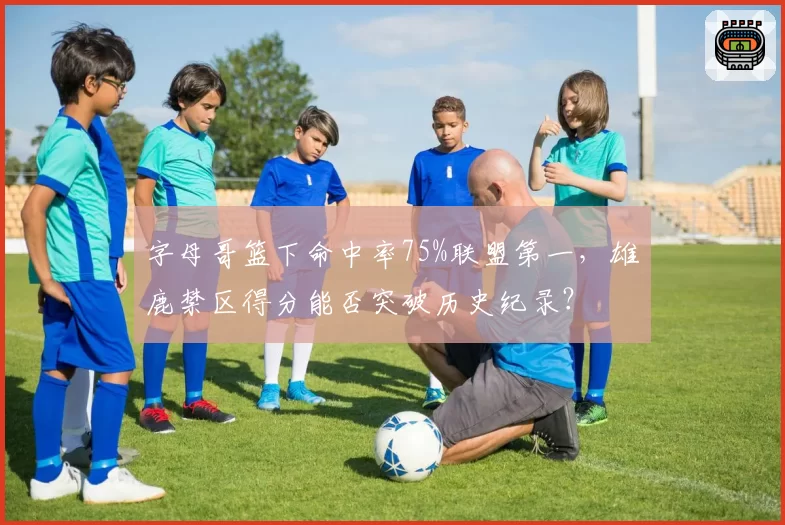 字母哥篮下命中率75%联盟第一，雄鹿禁区得分能否突破历史纪录？