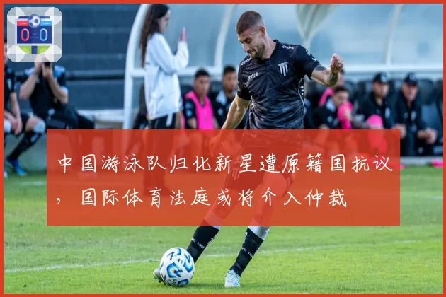 中国游泳队归化新星遭原籍国抗议，国际体育法庭或将介入仲裁