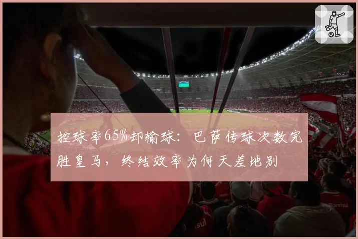 控球率65%却输球：巴萨传球次数完胜皇马，终结效率为何天差地别