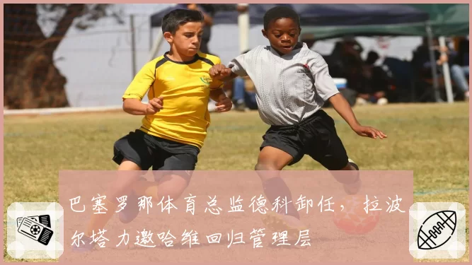 巴塞罗那体育总监德科卸任，拉波尔塔力邀哈维回归管理层