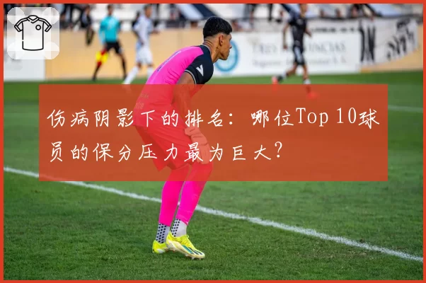 伤病阴影下的排名：哪位Top 10球员的保分压力最为巨大？