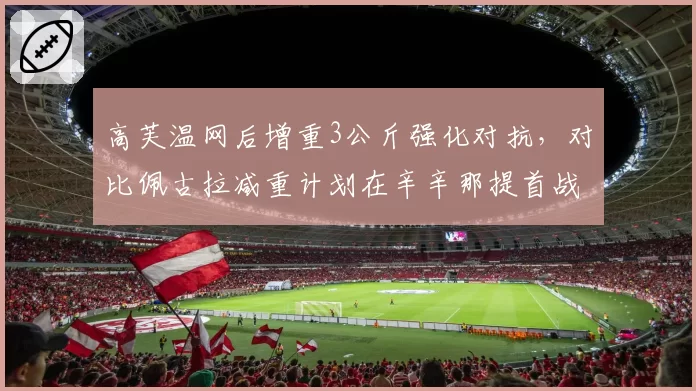 高芙温网后增重3公斤强化对抗，对比佩古拉减重计划在辛辛那提首战的反向试验