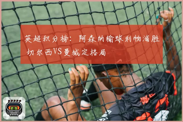 英超积分榜：阿森纳输球利物浦胜 切尔西VS曼城定格局