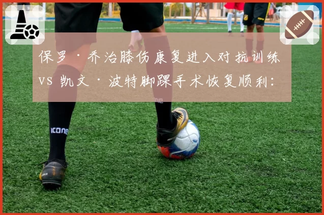 保罗·乔治膝伤康复进入对抗训练 vs 凯文·波特脚踝手术恢复顺利:快船火箭伤员恢复进度更新