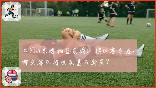年NBA乐透抽签前瞻：摆烂赛季后，哪支球队将收获基石新星？