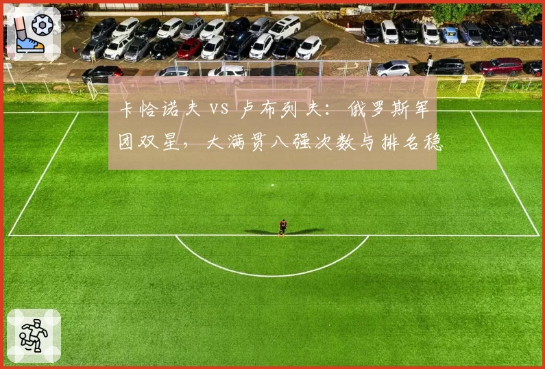 卡恰诺夫 vs 卢布列夫：俄罗斯军团双星，大满贯八强次数与排名稳定性对比