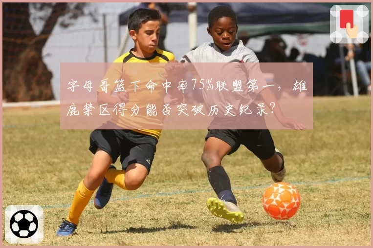 字母哥篮下命中率75%联盟第一，雄鹿禁区得分能否突破历史纪录？
