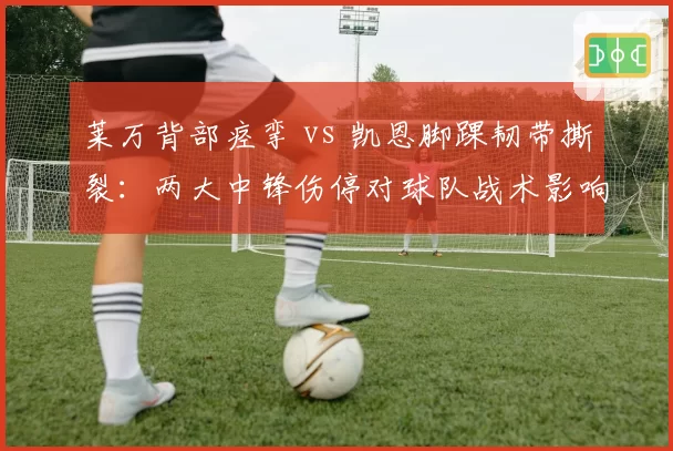 莱万背部痉挛 vs 凯恩脚踝韧带撕裂：两大中锋伤停对球队战术影响对比