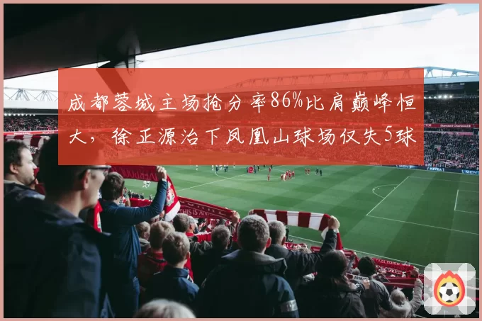 成都蓉城主场抢分率86%比肩巅峰恒大，徐正源治下凤凰山球场仅失5球