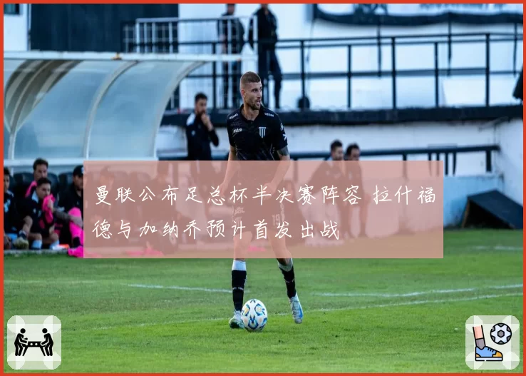 曼联公布足总杯半决赛阵容 拉什福德与加纳乔预计首发出战