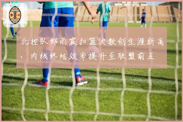 北控队邹雨宸扣篮次数创生涯新高,内线终结效率提升至联盟前五