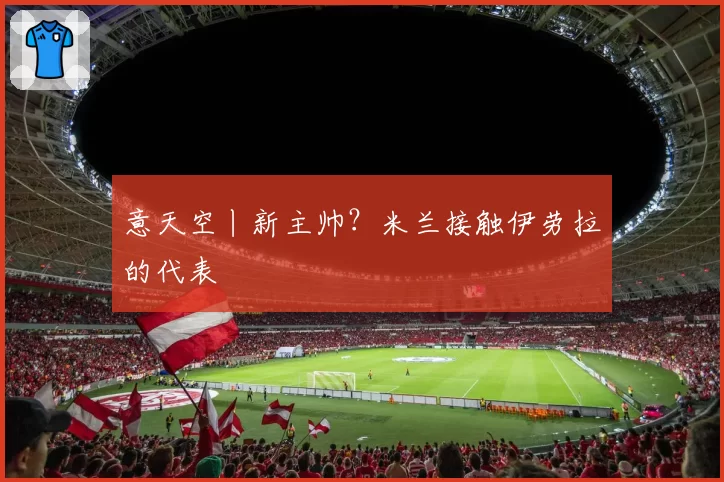 意天空丨新主帅？米兰接触伊劳拉的代表