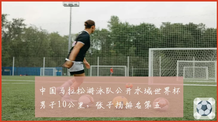 中国马拉松游泳队公开水域世界杯男子10公里,张子扬排名第五