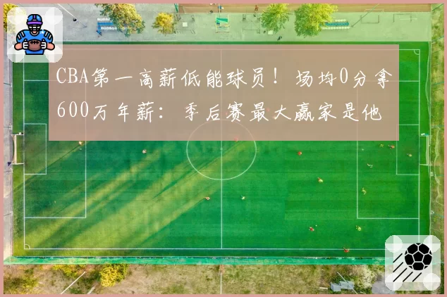 CBA第一高薪低能球员!场均0分拿600万年薪:季后赛最大赢家是他