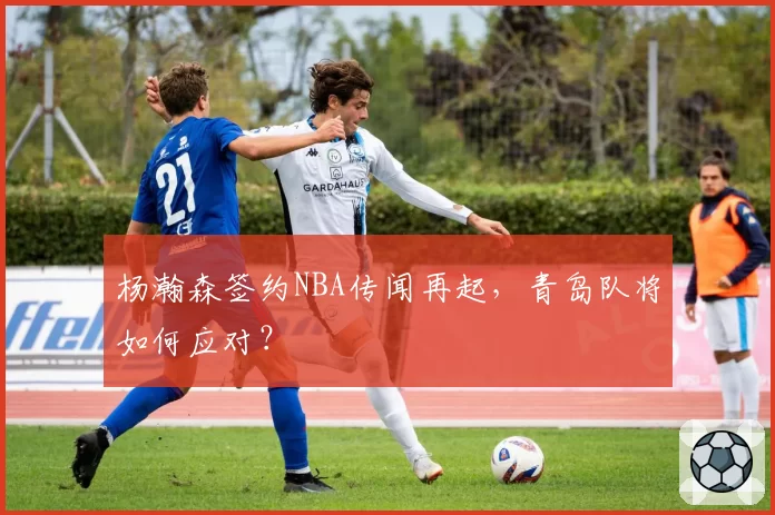 杨瀚森签约NBA传闻再起，青岛队将如何应对？