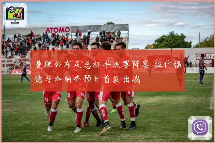 曼联公布足总杯半决赛阵容 拉什福德与加纳乔预计首发出战