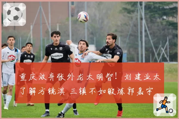 重庆放弃张外龙太明智!刘建业太了解方镜淇 三镇不如锻炼郭嘉宇