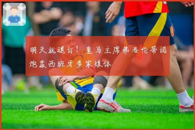 明天就退订！皇马主席弗洛伦蒂诺炮轰西班牙多家媒体