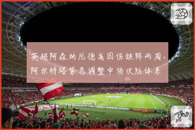 英超阿森纳厄德高因伤缺阵两周，阿尔特塔紧急调整中场攻防体系