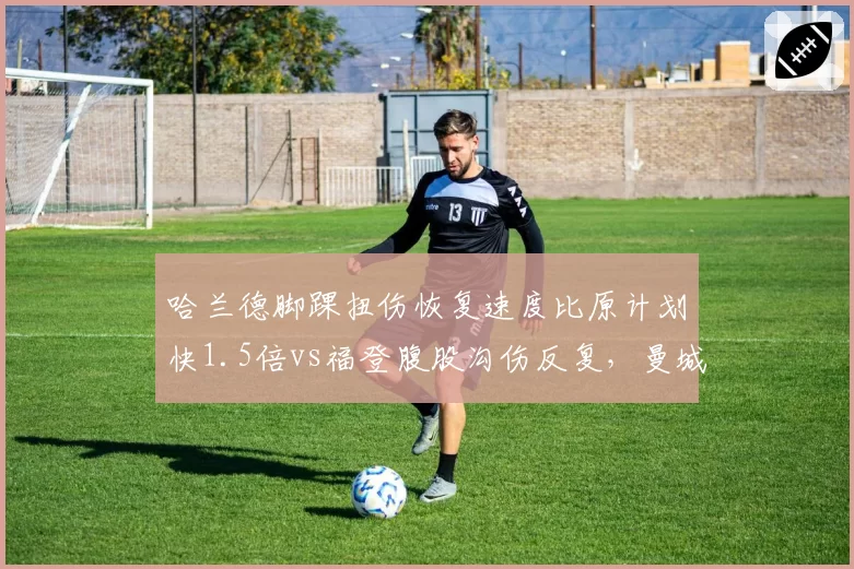 哈兰德脚踝扭伤恢复速度比原计划快1.5倍vs福登腹股沟伤反复，曼城锋线回归时间表分化明显