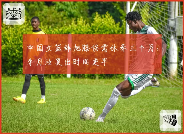 中国女篮韩旭膝伤需休养三个月，李月汝复出时间更早