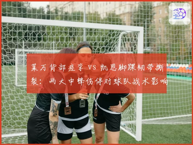莱万背部痉挛 vs 凯恩脚踝韧带撕裂：两大中锋伤停对球队战术影响对比