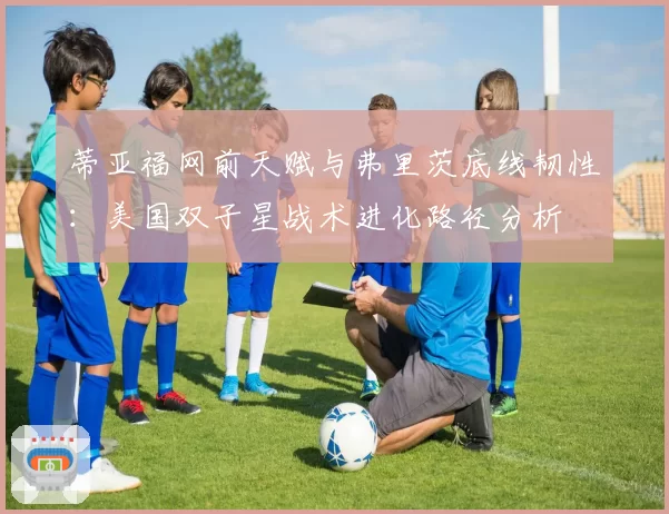 蒂亚福网前天赋与弗里茨底线韧性：美国双子星战术进化路径分析