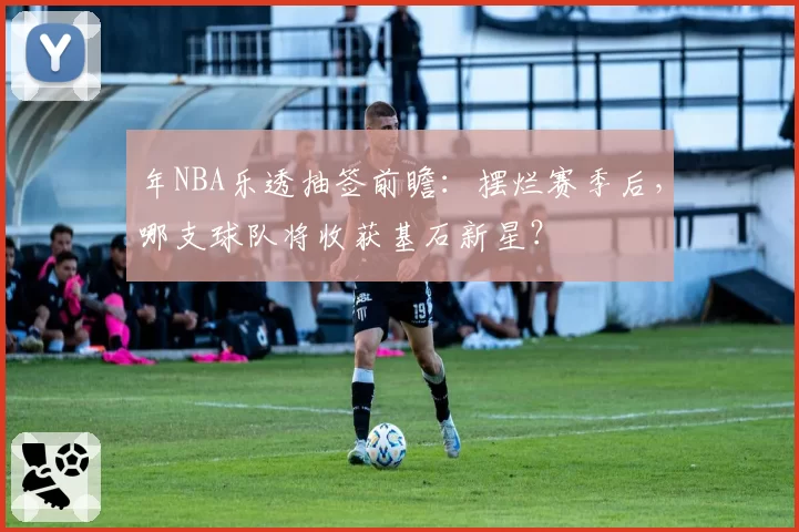 年NBA乐透抽签前瞻：摆烂赛季后，哪支球队将收获基石新星？