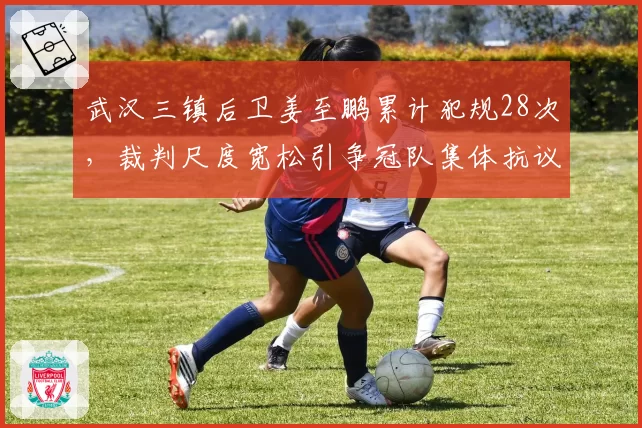 武汉三镇后卫姜至鹏累计犯规28次，裁判尺度宽松引争冠队集体抗议