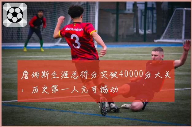 詹姆斯生涯总得分突破40000分大关，历史第一人无可撼动