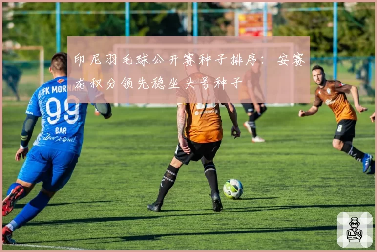 印尼羽毛球公开赛种子排序:安赛龙积分领先稳坐头号种子