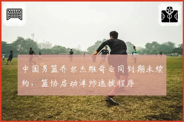 中国男篮乔尔杰维奇合同到期未续约，篮协启动洋帅选拔程序
