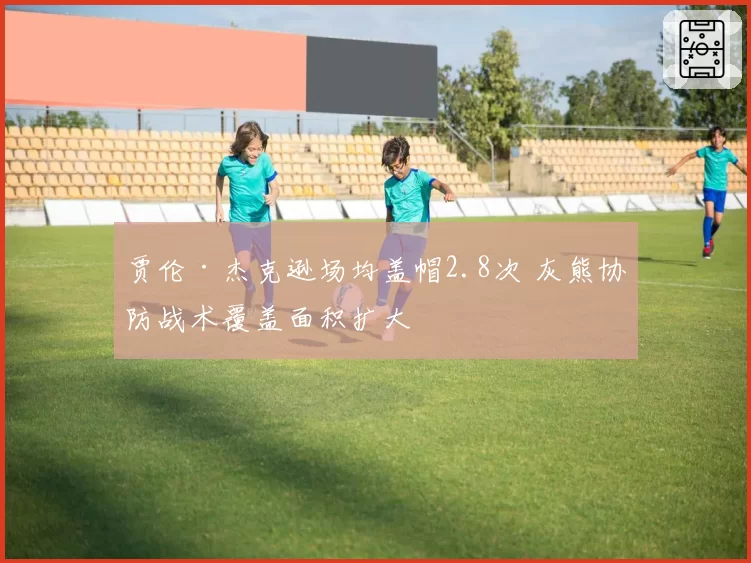 贾伦·杰克逊场均盖帽2.8次 灰熊协防战术覆盖面积扩大