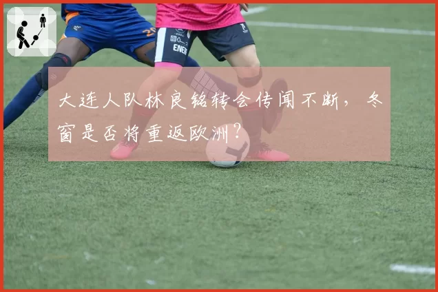 大连人队林良铭转会传闻不断，冬窗是否将重返欧洲？