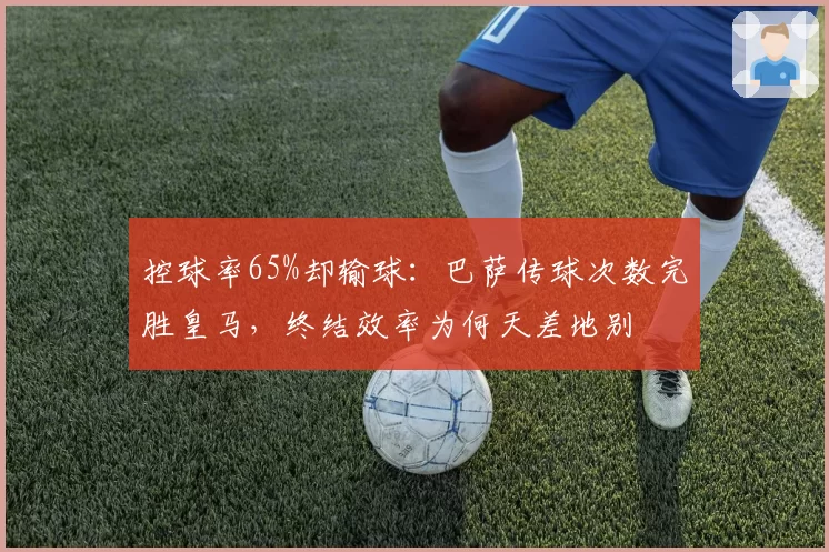 控球率65%却输球：巴萨传球次数完胜皇马，终结效率为何天差地别