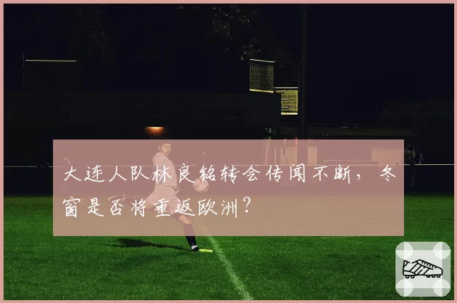 大连人队林良铭转会传闻不断，冬窗是否将重返欧洲？