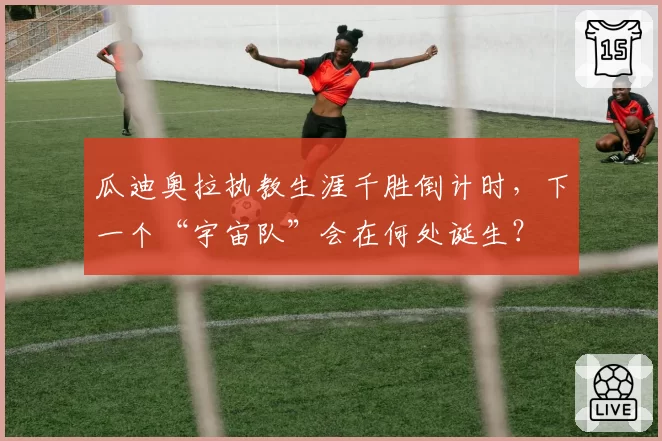 瓜迪奥拉执教生涯千胜倒计时,下一个“宇宙队”会在何处诞生?