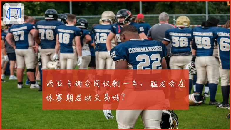 西亚卡姆合同仅剩一年，猛龙会在休赛期启动交易吗？
