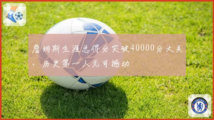 詹姆斯生涯总得分突破40000分大关，历史第一人无可撼动
