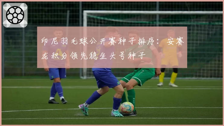 印尼羽毛球公开赛种子排序:安赛龙积分领先稳坐头号种子