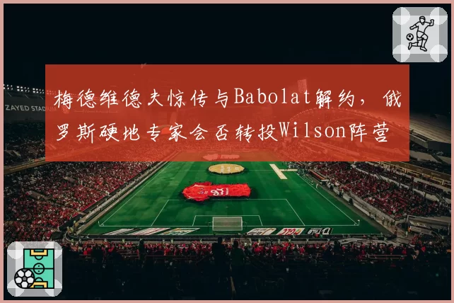 梅德维德夫惊传与Babolat解约，俄罗斯硬地专家会否转投Wilson阵营？