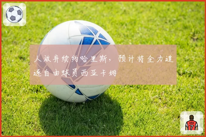 人放弃续约哈里斯，预计将全力追逐自由球员西亚卡姆