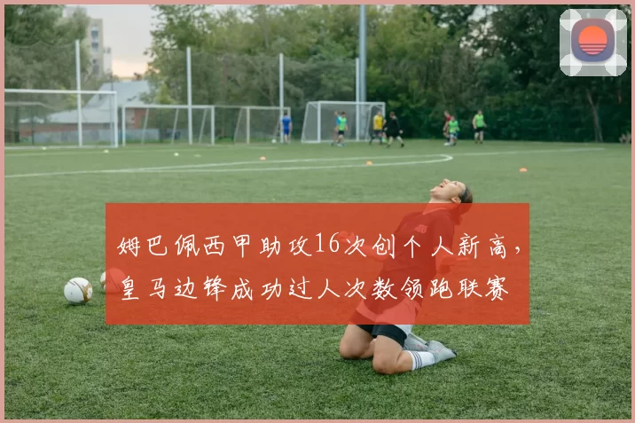 姆巴佩西甲助攻16次创个人新高，皇马边锋成功过人次数领跑联赛