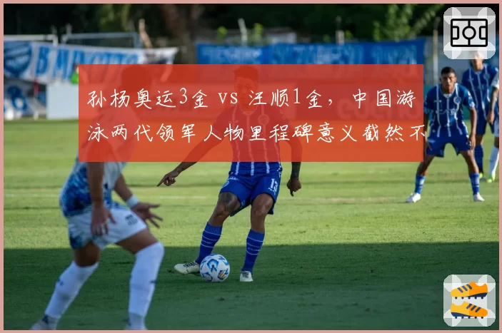 孙杨奥运3金 vs 汪顺1金，中国游泳两代领军人物里程碑意义截然不同